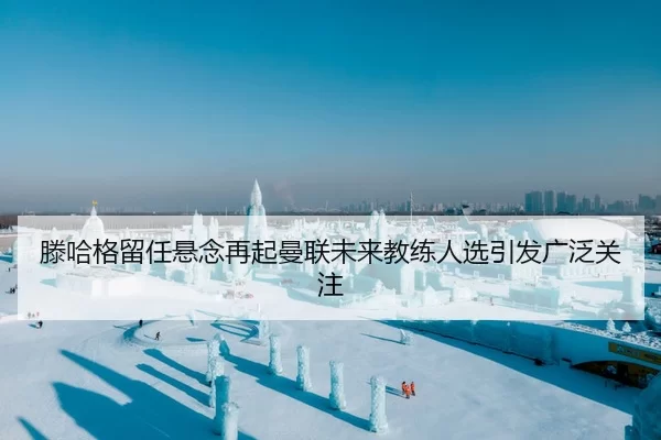 滕哈格留任悬念再起曼联未来教练人选引发广泛关注