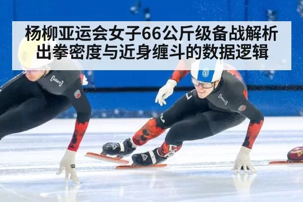 杨柳亚运会女子66公斤级备战解析 出拳密度与近身缠斗的数据逻辑（xingkongyule）